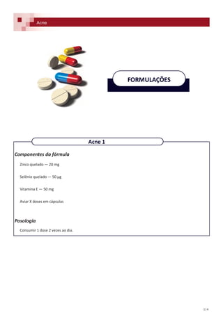 114
FORMULAÇÕES
Acne
Componentes da fórmula
Zinco quelado — 20 mg
Selênio quelado — 50 µg
Vitamina E — 50 mg
Aviar X doses em cápsulas
Posologia
Consumir 1 dose 2 vezes ao dia.
Acne 1
 
