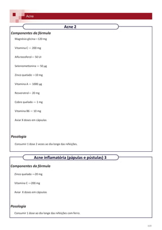115
Componentes da fórmula
Zinco quelado —20 mg
Vitamina C —200 mg
Aviar X doses em cápsulas
Posologia
Consumir 1 dose ao dia longe das refeições com ferro.
Acne
Acne inflamatória (pápulas e pústulas) 3
Componentes da fórmula
Magnésio glicina—120 mg
Vitamina C — 200 mg
Alfa-tocoferol— 50 UI
Seleniometionina — 50 µg
Zinco quelado —10 mg
Vitamina A — 1000 µg
Resveratrol— 20 mg
Cobre quelado — 1 mg
Vitamina B6 — 10 mg
Aviar X doses em cápsulas
Posologia
Consumir 1 dose 2 vezes ao dia longe das refeições.
Acne 2
Acne
 