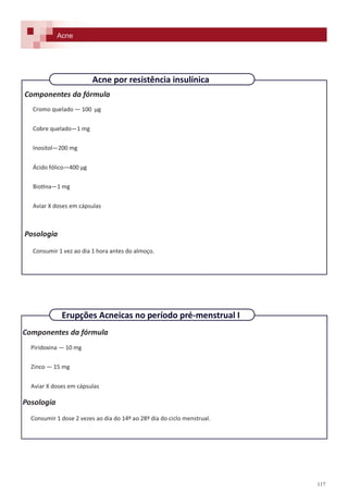 117
Componentes da fórmula
Cromo quelado — 100 µg
Cobre quelado—1 mg
Inositol—200 mg
Ácido fólico—400 µg
Biotina—1 mg
Aviar X doses em cápsulas
Posologia
Consumir 1 vez ao dia 1 hora antes do almoço.
Componentes da fórmula
Piridoxina — 10 mg
Zinco — 15 mg
Aviar X doses em cápsulas
Posologia
Consumir 1 dose 2 vezes ao dia do 14º ao 28º dia do ciclo menstrual.
Acne
Erupções Acneicas no período pré-menstrual I
Acne por resistência insulínica
 