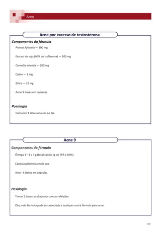 118
Componentes da fórmula
Prunus Africana — 100 mg
Extrato de soja (40% de Isoflavona) — 100 mg
Camellia sinensis — 200 mg
Cobre — 1 mg
Zinco — 10 mg
Aviar X doses em cápsulas
Posologia
Consumir 1 dose uma vez ao dia.
Acne por excesso de testosterona
Acne
Componentes da fórmula
Ômega 3—1 a 3 g (totalizando 1g de EPA e DHA)
Cápsula gelatinosa mole qsp
Aviar X doses em cápsulas
Posologia
Tomar 2 doses ao dia junto com as refeições
Obs: esta fórmula pode ser associada a qualquer outra fórmula para acne.
Acne 9
 