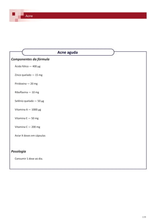 119
Componentes da fórmula
Ácido fólico — 400 µg
Zinco quelado — 15 mg
Piridoxina — 20 mg
Riboflavina — 10 mg
Selênio quelado — 50 µg
Vitamina A — 1000 µg
Vitamina E — 50 mg
Vitamina C — 200 mg
Aviar X doses em cápsulas
Posologia
Consumir 1 dose ao dia.
Acne
Acne aguda
 