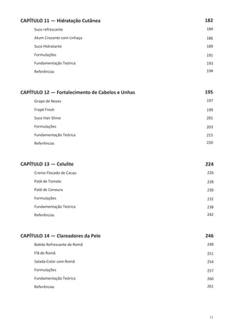 12
CAPÍTULO 11 — Hidratação Cutânea
Suco refrescante
Atum Crocante com Linhaça
Suco Hidratante
Formulações
Fundamentação Teórica
Referências
CAPÍTULO 12 — Fortalecimento de Cabelos e Unhas
Grape de Nozes
Frapê Fresh
Suco Hair Shine
Formulações
Fundamentação Teórica
Referências
CAPÍTULO 13 — Celulite
Creme Flocado de Cacau
Patê de Tomate
Patê de Cenoura
Formulações
Fundamentação Teórica
Referências
CAPÍTULO 14 — Clareadores da Pele
Batida Refrescante de Romã
Flã de Romã
Salada Color com Romã
Formulações
Fundamentação Teórica
Referências
182
184
186
189
191
193
194
195
197
199
201
203
215
220
224
226
228
230
232
238
242
246
248
251
254
257
260
261
 