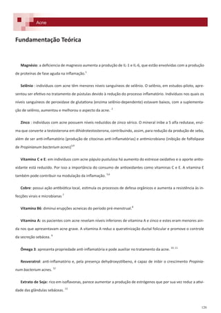 120
Fundamentação Teórica
Magnésio: a deficiencia de magnesio aumenta a produção de IL-1 e IL-6, que estão envolvidas com a produção
de proteínas de fase aguda na inflamação.1
Selênio : indivíduos com acne têm menores níveis sanguíneos de selênio. O selênio, em estudos-piloto, apre-
sentou ser efetivo no tratamento de pústulas devido à redução do processo inflamatório. Indivíduos nos quais os
níveis sanguíneos de peroxidase de glutationa (enzima selênio-dependente) estavam baixos, com a suplementa-
ção de selênio, aumentou e melhorou o aspecto da acne.. 2
Zinco : indivíduos com acne possuem níveis reduzidos de zinco sérico. O mineral inibe a 5 alfa redutase, enzi-
ma que converte a testosterona em dihidrotestosterona, contribuindo, assim, para redução da produção de sebo,
além de ser anti-inflamatório (produção de citocinas anti-inflamatórias) e antimicrobiano (inibição de folfolipase
de Propinianum bacterium acnes)3,4
Vitamina C e E: em indivíduos com acne pápulo pustulosa há aumento do estresse oxidativo e o aporte antio-
xidante está reduzido. Por isso a importância do consumo de antioxidantes como vitaminas C e E. A vitamina E
também pode contribuir na modulação da inflamação. 5,6
Cobre: possui ação antibiótica local, estimula os processos de defesa orgânicos e aumenta a resistência às in-
fecções virais e microbianas 7
Vitamina B6: diminui erupções acneicas do período pré-menstrual.8
Vitamina A: os pacientes com acne revelam níveis inferiores de vitamina A e zinco e estes eram menores ain-
da nos que apresentavam acne grave. A vitamina A reduz a queratinização ductal folicular e promove o controle
da secreção sebácea. 9
Ômega 3: apresenta propriedade anti-inflamatória e pode auxiliar no tratamento da acne. 10, 11.
Resveratrol: anti-inflamatório e, pela presença dehydroxystilbeno, é capaz de inibir o crescimento Propinia-
num bacterium acnes. 12
Extrato de Soja: rico em isoflavonas, parece aumentar a produção de estrógenos que por sua vez reduz a ativi-
dade das glândulas sebáceas. 13
Acne
 