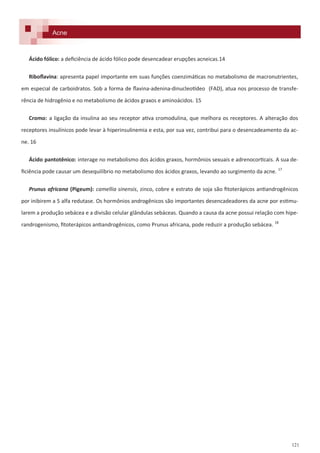121
Ácido fólico: a deficiência de ácido fólico pode desencadear erupções acneicas.14
Riboflavina: apresenta papel importante em suas funções coenzimáticas no metabolismo de macronutrientes,
em especial de carboidratos. Sob a forma de flavina-adenina-dinucleotídeo (FAD), atua nos processo de transfe-
rência de hidrogênio e no metabolismo de ácidos graxos e aminoácidos. 15
Cromo: a ligação da insulina ao seu receptor ativa cromodulina, que melhora os receptores. A alteração dos
receptores insulínicos pode levar à hiperinsulinemia e esta, por sua vez, contribui para o desencadeamento da ac-
ne. 16
Ácido pantotênico: interage no metabolismo dos ácidos graxos, hormônios sexuais e adrenocorticais. A sua de-
ficiência pode causar um desequilíbrio no metabolismo dos ácidos graxos, levando ao surgimento da acne. 17
Prunus africana (Pigeum): camellia sinensis, zinco, cobre e estrato de soja são fitoterápicos antiandrogênicos
por inibirem a 5 alfa redutase. Os hormônios androgênicos são importantes desencadeadores da acne por estimu-
larem a produção sebácea e a divisão celular glândulas sebáceas. Quando a causa da acne possui relação com hipe-
randrogenismo, fitoterápicos antiandrogênicos, como Prunus africana, pode reduzir a produção sebácea. 18
Acne
 