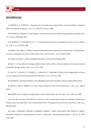 122
Acne
REFERÊNCIAS
1. AMORIM, A. G.; TIRAPEGUI, J. Aspectos atuais da relação entre exercício físico, estresse oxidativo e magnésio.
Revista de Nutrição, Campinas, v. 21, n. 5, p. 563-575, set./out., 2008.
2. KATZMAN, M.; LOGAN, A.C. Acne vulgaris: nutritional factors may be influencing psychological sequelae. Else-
vier, v. 69, p. 1080-1084, 2007.
3. FILGUEIRA, A. L.; FILGUEIRA, M. V. F. S. L. Avaliação do zinco sérico em portadores de acne. An. bras. derma-
tol., v. 59, n. 6, p. 267-270, 1984.
4. VOWELS, BR.;YANG,S.; LEYDEN,J.J.Induction ofproinflammatory cytokines by soluble factor of Propionibacte-
rium acnes implications for chronic inflammatory acne. Infect immune, v. 63, p. 3158-65, 1995.
5. CUZZIet al.,Vitamin C. Continuing Medical Education. An.Bras Dermatologia, 2003
6. RILEY, P. A. Free radicals in biology: oxidative stress and the effects of onizing radiation. Internacional Journal
of Radiation Biology, London, v.65, n.1, p. 27-33, 1994
7. KELLEY D. S., DAUDU P. A., TAYLOR, P. C. ; MACKEY B.E.; TURNLUND JR. Effects of low-copper diets on human
immune response. American Journal of Clinical Nutrition, v. 62, p. 412-416, 1995.
8. DAL BOSCO, S. Nutrição da Mulher: Uma abordagem Nutricional da Saúde à Doença. Editora Metha, 2010.
9. COSTA A., LAGE D., MOISÉS T. A. Acne e dieta: verdade ou mito? An Bras Dermatol.; v. 85, n. 3, p. 346-53,
2010.
10. KREMER J. M. n-3 Fatty acid supplements in rheumatoid arthritis. Am J Clin Nutr v.71, p. 349–351, 2000.
11. James MJ, Proudman SM, Cleland LG. Dietary n-3 fats as adjunctive therapy in a prototypic inflammatory
disease: issues and obstacles for use in rheumatoid arthritis. Prostaglandins Leukot Essent Fatty Acids., v.68, n.6, p.
399-405, 2003
12. JOHN J. DOCHERTY; HEATHER A. MCEWEN; THOMAS J. SWEET; ERIN BAILEY AND TRISTAN D. BOOTH.
Resveratrol inhibition of Propionibacterium acnes. J. Antimicrob. ChemotherapyChemother. v. 59, n.6, p. 1182-
1184, 2007.
 