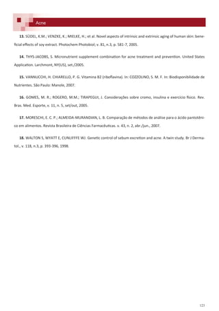 123
13. SÜDEL, K.M.; VENZKE, K.; MIELKE, H.; et al. Novel aspects of intrinsic and extrinsic aging of human skin: bene-
ficial effects of soy extract. Photochem Photobiol; v. 81, n.3, p. 581-7, 2005.
14. THYS-JACOBS, S. Micronutrient supplement combination for acne treatment and prevention. United States
Application. Larchmont, NY(US), set./2005.
15. VANNUCCHI, H. CHIARELLO, P. G. Vitamina B2 (riboflavina). In: COZZOLINO, S. M. F. In: Biodisponibilidade de
Nutrientes. São Paulo: Manole, 2007.
16. GOMES, M. R.; ROGERO, M.M.; TIRAPEGUI, J. Considerações sobre cromo, insulina e exercício físico. Rev.
Bras. Med. Esporte, v. 11, n. 5, set/out, 2005.
17. MORESCHI, E. C. P.; ALMEIDA-MURANDIAN, L. B. Comparação de métodos de análise para o ácido pantotêni-
co em alimentos. Revista Brasileira de Ciências Farmacêuticas. v. 43, n. 2, abr./jun., 2007.
18. WALTON S, WYATT E, CUNLIFFFE WJ. Genetic control of sebum excretion and acne. A twin study. Br J Derma-
tol., v. 118, n.3, p. 393-396, 1998.
Acne
 