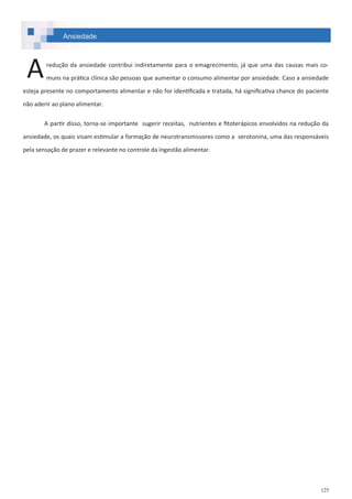 125
Ansiedade
redução da ansiedade contribui indiretamente para o emagrecimento, já que uma das causas mais co-
muns na prática clínica são pessoas que aumentar o consumo alimentar por ansiedade. Caso a ansiedade
esteja presente no comportamento alimentar e não for identificada e tratada, há significativa chance do paciente
não aderir ao plano alimentar.
A partir disso, torna-se importante sugerir receitas, nutrientes e fitoterápicos envolvidos na redução da
ansiedade, os quais visam estimular a formação de neurotransmissores como a serotonina, uma das responsáveis
pela sensação de prazer e relevante no controle da ingestão alimentar.
A
 