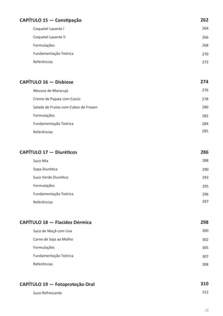 13
CAPÍTULO 15 — Constipação
Coquetel Laxante I
Coquetel Laxante II
Formulações
Fundamentação Teórica
Referências
CAPÍTULO 16 — Disbiose
Mousse de Maracujá
Creme de Papaia com Cassis
Salada de Frutas com Cubos de Frozen
Formulações
Fundamentação Teórica
Referências
CAPÍTULO 17 — Diuréticos
Suco Mix
Sopa Diurética
Suco Verde Diurético
Formulações
Fundamentação Teórica
Referências
CAPÍTULO 18 — Flacidez Dérmica
Suco de Maçã com Uva
Carne de Soja ao Molho
Formulações
Fundamentação Teórica
Referências
CAPÍTULO 19 — Fotoproteção Oral
Suco Refrescante
262
264
266
268
270
272
274
276
278
280
282
284
285
286
288
290
293
295
296
297
298
300
302
305
307
308
310
312
 