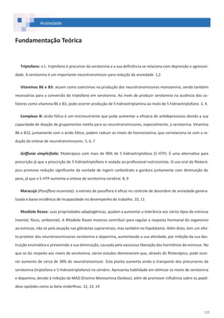 135
Fundamentação Teórica
Triptofano: o L- triptofano é precursor da serotonina e a sua deficiência se relaciona com depressão e agressivi-
dade. A serotonina é um importante neurotransmissor para redução da ansiedade. 1,2
Vitaminas B6 e B3: atuam como coenzimas na produção dos neurotransmissores monoamina, sendo também
necessárias para a conversão do triptofano em serotonina. Ao invés de produzir serotonina na ausência dos co-
fatores como vitamina B6 e B3, pode ocorrer produção de 5 hidroxitriptamina ao invés de 5 hidroxitriptofano. 3, 4.
Complexo B: ácido fólico é um micronutriente que pode aumentar a eficácia de antidepressivos devido a sua
capacidade de doação de grupamentos metila para os neurotransmissores, especialmente, a serotonina. Vitamina
B6 e B12, juntamente com o ácido fólico, podem reduzir os níveis de homocisteína, que correlaciona-se com a re-
dução da síntese de neurotransmissores. 5, 6, 7
Griffonia simplicifolia: fitoterápico com mais de 90% de 5 hidroxitriptofano (5 HTP). É uma alternativa para
prescrição já que a prescrição de 5 hidroxitriptofano é vedada ao profissional nutricionista. O uso oral do fitoterá-
pico promove redução significante da vontade de ingerir carboidrato e gordura juntamente com diminuição do
peso, já que o 5-HTP aumenta a síntese de serotonina cerebral. 8, 9
Maracujá (Passiflora incarnata): o extrato de passiflora é eficaz no controle de desordem de ansiedade genera-
lizada e baixa incidência de incapacidade no desempenho do trabalho. 10, 11
Rhodiola Rosea: suas propriedades adaptogênicas, ajudam a aumentar a tolerância aos vários tipos de estresse
(mental, físico, ambiental). A Rhodiola Rosea mostrou contribuir para regular a resposta hormonal do organismo
ao estresse, não só pela atuação nas glândulas suprarrenais, mas também no hipotálamo. Além disto, tem um efei-
to protetor dos neurotransmissores serotonina e dopamina, aumentando a sua atividade, por inibição da sua des-
truição enzimática e prevenindo a sua diminuição, causada pela excessiva liberação dos hormônios do estresse. No
que se diz respeito aos níveis de serotonina, vários estudos demonstram que, através do fitoterápico, pode ocor-
rer aumento de cerca de 30% do neurotransmissor. Esta planta aumenta ainda o transporte dos precursores da
serotonina (triptofano e 5-hidroxitriptofano) no cérebro. Apresenta habilidade em otimizar os níveis de serotonina
e dopamina, devido à inibição da MAO (Enzima Monoamina Oxidase), além de promover influência sobre os peptí-
deos opióides como as beta-endorfinas. 12, 13, 14
Ansiedade
 