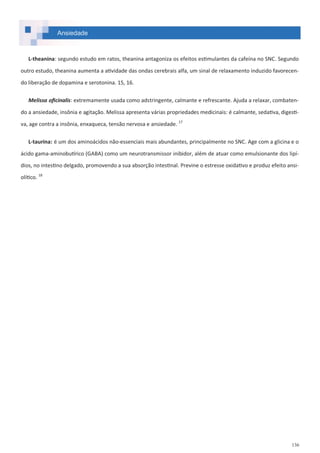 136
Ansiedade
L-theanina: segundo estudo em ratos, theanina antagoniza os efeitos estimulantes da cafeína no SNC. Segundo
outro estudo, theanina aumenta a atividade das ondas cerebrais alfa, um sinal de relaxamento induzido favorecen-
do liberação de dopamina e serotonina. 15, 16.
Melissa oficinalis: extremamente usada como adstringente, calmante e refrescante. Ajuda a relaxar, combaten-
do a ansiedade, insônia e agitação. Melissa apresenta várias propriedades medicinais: é calmante, sedativa, digesti-
va, age contra a insônia, enxaqueca, tensão nervosa e ansiedade. 17
L-taurina: é um dos aminoácidos não-essenciais mais abundantes, principalmente no SNC. Age com a glicina e o
ácido gama-aminobutírico (GABA) como um neurotransmissor inibidor, além de atuar como emulsionante dos lipí-
dios, no intestino delgado, promovendo a sua absorção intestinal. Previne o estresse oxidativo e produz efeito ansi-
olítico. 18
 