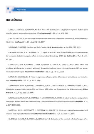 137
Ansiedade
REFERÊNCIAS
1. BELL, C.; FORSHALL, S.; ADROVER, M. et al. Does 5-HT restrain panic? A tryptophan depletion study in panic
disorder patients recovered on paroxetine. J Psychopharmacol, v. 16, n. 1, p. 5-14, 2002
2. ALLGULANDER, C. O que nossos pacientes querem e necessitam saber sobre transtorno de ansiedade genera-
lizada? Rev Bras Psiquiatr. v. 29, n. 2, p.172-176, 2007.
3. GIBSON,G.E.;BLASS,J.P. Nutrition and Brain Function.Basic Neurochemistry. v. 6, p. 691 – 709, 1999.
4. KUCHMEROVS´ KA, T. M.; SHYMANS’ KYI, I. O.; DONCHENKO, H. V. et al. State of GABA-benzodiazepine recep-
tor complex in diabetic neuropathy: effect of nicotinamide and nicotinoyl-GABA. Ukr Biokhim Zh; v. 75, n. 2, p. 83-
89, 2003.
5. RESLER, G.; LAVIE, R.; CAMPOS, J.; MATA, S.; URBINA, M.; GARCÍA, A.; APITZ, R.; LIMA, L. Effect offolic acid
combined with fluoxetine in patients with major depression on plasma homocysteine and vitamin B12, and seroto-
nin levels in lymphocytes. Neuroimmunomodulation. v. 15, n. 3, p.145-152, 2008.
6. FAVA, M.; MISCHOULON, D. Folate in depression: efficacy, safety, differences in formulations, and clinical is-
sues. J Clin Psychiatry. v. 70, n. 5, p. 12-17, 2009.
7. SÁNCHEZ-VILLEGAS, A.; DORESTE, J.; SCHLATTER, J.; PLA, J.; BES-RASTROLLO, M.; MARTÍNEZ-GONZÁLEZ, M. A.
Association between folate, vitamin B(6) and vitamin B(12) intake and depression in the SUN cohort study. J Hum
Nutr Diet. v. 22, n. 2, p. 122-133, 2009.
8. RONDANELLI, M.; KLERSY, C.; IADAROLA, P.; MONTEFERRARIO, F.; OPIZZI, A. Satiety and amino-acid profile in
overweight women after a new treatment using a natural plant extractsublingualsprayformulation.IntJ Obes. V. 33,
p. 1174-1182, 2009.
9. AMER, A.; BREU, J.; MCDERMOTT, J.; WURTMAN, R. J.; MAHER, T. J. 5-Hydroxy-L-tryptophan suppresses food
intake in food-deprived and stressedrats.Pharmacol Biochem Behav.v. 77, n. 1, p. 137-143, 2004.
10. BROWN, E.; HURD, N. S.; MCCALL, S.; CEREMUGA, T. E. Evaluation of the anxiolytic effects of chrysin, aPas-
 