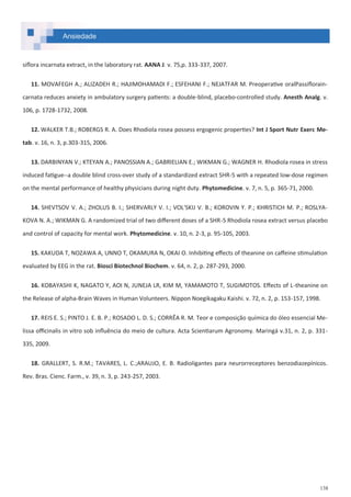 138
Ansiedade
siflora incarnata extract, in the laboratory rat. AANA J. v. 75,p. 333-337, 2007.
11. MOVAFEGH A.; ALIZADEH R.; HAJIMOHAMADI F.; ESFEHANI F.; NEJATFAR M. Preoperative oralPassiflorain-
carnata reduces anxiety in ambulatory surgery patients: a double-blind, placebo-controlled study. Anesth Analg. v.
106, p. 1728-1732, 2008.
12. WALKER T.B.; ROBERGS R. A. Does Rhodiola rosea possess ergogenic properties? Int J Sport Nutr Exerc Me-
tab. v. 16, n. 3, p.303-315, 2006.
13. DARBINYAN V.; KTEYAN A.; PANOSSIAN A.; GABRIELIAN E.; WIKMAN G.; WAGNER H. Rhodiola rosea in stress
induced fatigue--a double blind cross-over study of a standardized extract SHR-5 with a repeated low-dose regimen
on the mental performance of healthy physicians during night duty. Phytomedicine. v. 7, n. 5, p. 365-71, 2000.
14. SHEVTSOV V. A.; ZHOLUS B. I.; SHERVARLY V. I.; VOL'SKIJ V. B.; KOROVIN Y. P.; KHRISTICH M. P.; ROSLYA-
KOVA N. A.; WIKMAN G. A randomized trial of two different doses of a SHR-5 Rhodiola rosea extract versus placebo
and control of capacity for mental work. Phytomedicine. v. 10, n. 2-3, p. 95-105, 2003.
15. KAKUDA T, NOZAWA A, UNNO T, OKAMURA N, OKAI O. Inhibiting effects of theanine on caffeine stimulation
evaluated by EEG in the rat. Biosci Biotechnol Biochem. v. 64, n. 2, p. 287-293, 2000.
16. KOBAYASHI K, NAGATO Y, AOI N, JUNEJA LR, KIM M, YAMAMOTO T, SUGIMOTOS. Effects of L-theanine on
the Release of alpha-Brain Waves in Human Volunteers. Nippon Noegikagaku Kaishi. v. 72, n. 2, p. 153-157, 1998.
17. REIS E. S.; PINTO J. E. B. P.; ROSADO L. D. S.; CORRÊA R. M. Teor e composição química do óleo essencial Me-
lissa officinalis in vitro sob influência do meio de cultura. Acta Scientiarum Agronomy. Maringá v.31, n. 2, p. 331-
335, 2009.
18. GRALLERT, S. R.M.; TAVARES, L. C.;ARAUJO, E. B. Radioligantes para neurorreceptores benzodiazepínicos.
Rev. Bras. Cienc. Farm., v. 39, n. 3, p. 243-257, 2003.
 