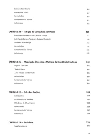14
Salada Fotoprotetora
Coquetel de Salada
Formulações
Fundamentação Teórica
Referências
CAPÍTULO 20 — Inibição da Compulsão por Doces
Crepe de Banana Passa com Calda de Laranja
Bolinhas de Banana Passa com Calda de Chocolate
Smoothie de Maracujá
Formulações
Fundamentação Teórica
Referências
CAPÍTULO 21 — Modulação Glicêmica e Melhora da Resistência Insulínica
Sopa de Amaranto
Shake do Bem
Arroz Integral com Berinjela
Formulações
Fundamentação Teórica
Referências
CAPÍTULO 22 — Pré e Pós Peeling
Patê de Alho
Escondidinho de Abóbora
Milk Shake de Whey Protein
Formulações
Fundamentação Teórica
Referências
CAPÍTULO 23 — Saciedade
Sopa Sacietógena
314
317
319
321
323
325
327
330
332
334
336
338
340
342
344
346
349
352
354
356
358
360
362
364
367
369
370
374
 