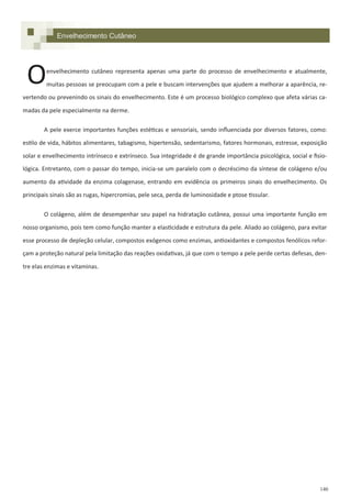 140
Envelhecimento Cutâneo
envelhecimento cutâneo representa apenas uma parte do processo de envelhecimento e atualmente,
muitas pessoas se preocupam com a pele e buscam intervenções que ajudem a melhorar a aparência, re-
vertendo ou prevenindo os sinais do envelhecimento. Este é um processo biológico complexo que afeta várias ca-
madas da pele especialmente na derme.
A pele exerce importantes funções estéticas e sensoriais, sendo influenciada por diversos fatores, como:
estilo de vida, hábitos alimentares, tabagismo, hipertensão, sedentarismo, fatores hormonais, estresse, exposição
solar e envelhecimento intrínseco e extrínseco. Sua integridade é de grande importância psicológica, social e fisio-
lógica. Entretanto, com o passar do tempo, inicia-se um paralelo com o decréscimo da síntese de colágeno e/ou
aumento da atividade da enzima colagenase, entrando em evidência os primeiros sinais do envelhecimento. Os
principais sinais são as rugas, hipercromias, pele seca, perda de luminosidade e ptose tissular.
O colágeno, além de desempenhar seu papel na hidratação cutânea, possui uma importante função em
nosso organismo, pois tem como função manter a elasticidade e estrutura da pele. Aliado ao colágeno, para evitar
esse processo de depleção celular, compostos exógenos como enzimas, antioxidantes e compostos fenólicos refor-
çam a proteção natural pela limitação das reações oxidativas, já que com o tempo a pele perde certas defesas, den-
tre elas enzimas e vitaminas.
O
 