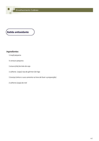 142
Ingredientes
1 maçã pequena
½ cenoura pequena
1 xícara (chá) de leite de soja
1 colheres (sopa) rasa de gérmen de trigo
1 laranja (retirar o suco somente na hora de fazer a preparação)
2 colheres (sopa) de mel
Batida antioxidante
Envelhecimento Cutâneo
 