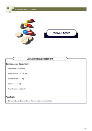 149
Componentes da fórmula
LingonMAX- ® — 150 mg
Exsynutriment ® — 150 mg
Zinco quelado— 15 mg
Licopeno — 10 mg
Aviar X doses em cápsulas
Posologia
Consumir 1 dose 1 vez ao dia em horário distante das refeições.
Envelhecimento Cutâneo
FORMULAÇÕES
Cápsula Rejuvenescedora
 
