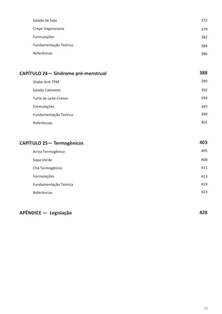 15
Salada de Soja
Crepe Vegetariano
Formulações
Fundamentação Teórica
Referências
CAPÍTULO 24— Síndrome pré-menstrual
Shake Anti TPM
Salada Calmante
Tarte de Leite Creme
Formulações
Fundamentação Teórica
Referências
CAPÍTULO 25— Termogênicos
Arroz Termogênico
Sopa Verde
Chá Termogênico
Formulações
Fundamentação Teórica
Referências
APÊNDICE — Legislação 428
372
379
382
384
386
388
390
392
394
397
399
401
403
405
408
411
413
419
423
 