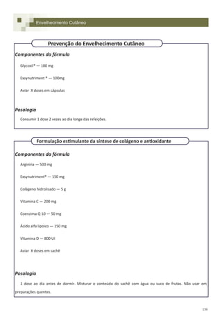 150
Componentes da fórmula
Glycoxil® — 100 mg
Exsynutriment ® — 100mg
Aviar X doses em cápsulas
Posologia
Consumir 1 dose 2 vezes ao dia longe das refeições.
Componentes da fórmula
Arginina — 500 mg
Exsynutriment® — 150 mg
Colágeno hidrolisado — 5 g
Vitamina C — 200 mg
Coenzima Q 10 — 50 mg
Ácido alfa lipoico — 150 mg
Vitamina D — 800 UI
Aviar X doses em sachê
Posologia
1 dose ao dia antes de dormir. Misturar o conteúdo do sachê com água ou suco de frutas. Não usar em
preparações quentes.
Formulação estimulante da síntese de colágeno e antioxidante
Envelhecimento Cutâneo
Prevenção do Envelhecimento Cutâneo
 