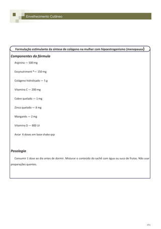 151
Componentes da fórmula
Arginina — 500 mg
Exsynutriment ®— 150 mg
Colágeno hidrolisado — 5 g
Vitamina C — 200 mg
Cobre quelado — 1 mg
Zinco quelado — 8 mg
Manganês — 2 mg
Vitamina D — 800 UI
Aviar X doses em base shake qsp
Posologia
Consumir 1 dose ao dia antes de dormir. Misturar o conteúdo do sachê com água ou suco de frutas. Não usar
preparações quentes.
Envelhecimento Cutâneo
Formulação estimulante da síntese de colágeno na mulher com hipoestrogenismo (menopausa)
 