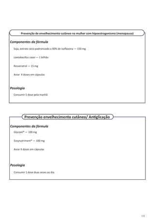 152
Componentes da fórmula
Soja, extrato seco padronizado a 40% de isoflavona — 150 mg
Laxtobacillus casei — 1 bilhão
Resveratrol — 15 mg
Aviar X doses em cápsulas
Posologia
Consumir 1 dose pela manhã.
Prevenção de envelhecimento cutâneo na mulher com hipoestrogenismo (menopausa)
Componentes da fórmula
Glycoxil® — 100 mg
Exsynutriment® — 100 mg
Aviar X doses em cápsulas
Posologia
Consumir 1 dose duas vezes ao dia.
Prevenção envelhecimento cutâneo/ Antiglicação
 