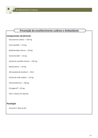 153
Componentes da fórmula
Glucosamina sulfato — 150 mg
Zinco quelado — 14 mg
Bioflavonoides cítricos — 50 mg
Coenzima Q10 — 15 mg
Extrato de camellia sinensis — 150 mg
Betacaroteno — 10 mg
Alfa acetado de tocoferol — 10 UI
Extrato de vittis vinifera — 25 mg
Selenometionina — 100 µg
Picnogenol®— 20 mg
Aviar X doses em cápsulas
Posologia
Consumir 1 dose ao dia.
Envelhecimento Cutâneo
Prevenção do envelhecimento cutâneo e Antioxidante
 