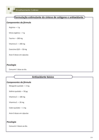 154
Componentes da fórmula
Arginina — 1 g
Silício orgânico — 5 g
Taurina — 200 mg
Vitamina C — 200 mg
Coenzima Q10 — 50 mg
Aviar X doses em cápsulas
Posologia
Consumir 1 dose ao dia.
Componentes da fórmula
Manganês quelado — 2 mg
Selênio quelado — 50 µg
Vitamina C — 100 mg
Vitamina E — 20 mg
Cobre quelado — 1 mg
Aviar X doses em cápsulas
Posologia
Consumir 2 doses ao dia.
Envelhecimento Cutâneo
Formulação estimulante da síntese de colágeno e antioxidante
Antioxidante básico
 