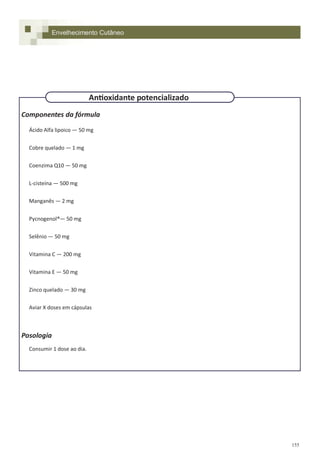 155
Componentes da fórmula
Ácido Alfa lipoico — 50 mg
Cobre quelado — 1 mg
Coenzima Q10 — 50 mg
L-cisteína — 500 mg
Manganês — 2 mg
Pycnogenol®— 50 mg
Selênio — 50 mg
Vitamina C — 200 mg
Vitamina E — 50 mg
Zinco quelado — 30 mg
Aviar X doses em cápsulas
Posologia
Consumir 1 dose ao dia.
Envelhecimento Cutâneo
Antioxidante potencializado
 