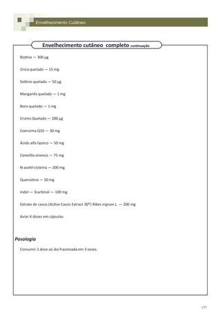157
Biotina — 300 µg
Zinco quelado — 15 mg
Selênio quelado — 50 µg
Manganês quelado — 1 mg
Boro quelado — 1 mg
Cromo Quelado — 200 µg
Coenzima Q10 — 30 mg
Ácido alfa lipoico — 50 mg
Camellia sinensis — 75 mg
N-acetil-cisteína — 200 mg
Quercetina — 50 mg
Indol — 3carbinol — 100 mg
Extrato de cassis (Active Cassis Extract 30®) Ribes nigrum L. — 200 mg
Aviar X doses em cápsulas
Posologia
Consumir 1 dose ao dia fracionada em 3 vezes.
Envelhecimento Cutâneo
Envelhecimento cutâneo completo continuação
 