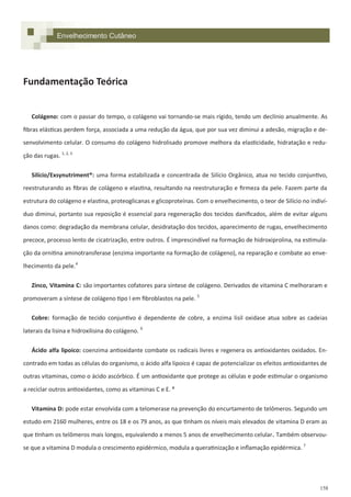 158
Fundamentação Teórica
Colágeno: com o passar do tempo, o colágeno vai tornando-se mais rígido, tendo um declínio anualmente. As
fibras elásticas perdem força, associada a uma redução da água, que por sua vez diminui a adesão, migração e de-
senvolvimento celular. O consumo do colágeno hidrolisado promove melhora da elasticidade, hidratação e redu-
ção das rugas. 1, 2, 3
Silício/Exsynutriment®: uma forma estabilizada e concentrada de Silício Orgânico, atua no tecido conjuntivo,
reestruturando as fibras de colágeno e elastina, resultando na reestruturação e firmeza da pele. Fazem parte da
estrutura do colágeno e elastina, proteoglicanas e glicoproteínas. Com o envelhecimento, o teor de Silício no indiví-
duo diminui, portanto sua reposição é essencial para regeneração dos tecidos danificados, além de evitar alguns
danos como: degradação da membrana celular, desidratação dos tecidos, aparecimento de rugas, envelhecimento
precoce, processo lento de cicatrização, entre outros. É imprescindível na formação de hidroxiprolina, na estimula-
ção da ornitina aminotransferase (enzima importante na formação de colágeno), na reparação e combate ao enve-
lhecimento da pele.4
Zinco, Vitamina C: são importantes cofatores para síntese de colágeno. Derivados de vitamina C melhoraram e
promoveram a síntese de colágeno tipo I em fibroblastos na pele. 5
Cobre: formação de tecido conjuntivo é dependente de cobre, a enzima lisil oxidase atua sobre as cadeias
laterais da lisina e hidroxilisina do colágeno. 9
Ácido alfa lipoico: coenzima antioxidante combate os radicais livres e regenera os antioxidantes oxidados. En-
contrado em todas as células do organismo, o ácido alfa lipoico é capaz de potencializar os efeitos antioxidantes de
outras vitaminas, como o ácido ascórbico. É um antioxidante que protege as células e pode estimular o organismo
a reciclar outros antioxidantes, como as vitaminas C e E. ⁶
Vitamina D: pode estar envolvida com a telomerase na prevenção do encurtamento de telômeros. Segundo um
estudo em 2160 mulheres, entre os 18 e os 79 anos, as que tinham os níveis mais elevados de vitamina D eram as
que tinham os telômeros mais longos, equivalendo a menos 5 anos de envelhecimento celular. Também observou-
se que a vitamina D modula o crescimento epidérmico, modula a queratinização e inflamação epidérmica. 7
Envelhecimento Cutâneo
 