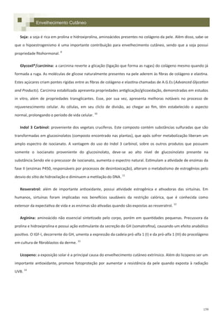 159
Soja: a soja é rica em prolina e hidroxiprolina, aminoácidos presentes no colágeno da pele. Além disso, sabe-se
que o hipoestrogenismo é uma importante contribuição para envelhecimento cutâneo, sendo que a soja possui
propriedade fitohormonal. 8
Glycoxil®/carcinina: a carcinina reverte a glicação (ligação que forma as rugas) do colágeno mesmo quando já
formada a ruga. As moléculas de glicose naturalmente presentes na pele aderem às fibras de colágeno e elastina.
Estes açúcares criam pontes rígidas entre as fibras de colágeno e elastina chamadas de A.G.Es (Advanced Glycation
and Products). Carcinina estabilizada apresenta propriedades antiglicação/glicoxidação, demonstradas em estudos
in vitro, além de propriedades transglicantes. Esse, por sua vez, apresenta melhoras notáveis no processo de
rejuvenescimento celular. As células, em seu cliclo de divisão, ao chegar ao fim, têm estabelecido o aspecto
normal, prolongando o período de vida celular. 10
Indol 3 Carbinol: proveniente dos vegetais crucíferos. Este composto contém substâncias sulfuradas que são
transformadas em glucosinolatos (composto encontrado nas plantas), que após sofrer metabolização liberam um
amplo espectro de isocianato. A vantagem do uso do Indol 3 carbinol, sobre os outros produtos que possuem
somente o isocianato proveniente do glucosinolato, deve-se ao alto nível de glucosinolato presente na
substância.Sendo ele o precussor de isocianato, aumenta o espectro natural. Estimulam a atividade de enzimas da
fase II (enzimas P450, responsáveis por processos de desintoxicação), alteram o metabolismo de estrogênios pelo
desvio do sítio de hidroxilação e diminuem a metilação do DNA. 11
Resveratrol: além de importante antioxidante, possui atividade estrogênica e ativadoras das sirtuínas. Em
humanos, sirtuínas foram implicadas nos benefícios saudáveis da restrição calórica, que é conhecida como
extensor da expectativa de vida e as enzimas são ativadas quando são expostas ao resveratrol. 12
Arginina: aminoácido não essencial sintetizado pelo corpo, porém em quantidades pequenas. Precussora da
prolina e hidroxiprolina e possui ação estimulante da secreção do GH (somatrofina), causando um efeito anabólico
positivo. O IGF-I, decorrente do GH, umenta a expressão da cadeia pró-alfa 1 (I) e da pró-alfa 1 (III) do procolágeno
em cultura de fibroblastos da derme. 13
Licopeno: a exposição solar é a principal causa do envelhecimento cutâneo extrínsico. Além do licopeno ser um
importante antioxidante, promove fotoproteção por aumentar a resistência da pele quando exposta à radiação
UVB. 14
Envelhecimento Cutâneo
 