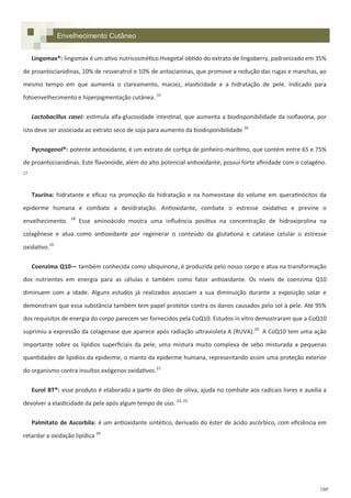 160
Lingomax®: lingomax é um ativo nutricosmético Hvegetal obtido do extrato de lingoberry, padronizado em 35%
de proantocianidinas, 10% de resveratrol e 10% de antocianinas, que promove a redução das rugas e manchas, ao
mesmo tempo em que aumenta o clareamento, maciez, elasticidade e a hidratação de pele. Indicado para
fotoenvelhecimento e hiperpigmentação cutânea. 15
Lactobacillus casei: estimula alfa-glucosidade intestinal, que aumenta a biodisponibilidade da isoflavona, por
isto deve ser associada ao extrato seco de soja para aumento da biodisponibilidade 16
Pycnogenol®: potente antioxidante, é um extrato de cortiça de pinheiro-marítimo, que contém entre 65 e 75%
de proantocianidinas. Este flavonoide, além do alto potencial antioxidante, possui forte afinidade com o colagéno.
17
Taurina: hidratante e eficaz na promoção da hidratação e na homeostase do volume em queratinócitos da
epiderme humana e combate a desidratação. Antioxidante, combate o estresse oxidativo e previne o
envelhecimento. 18
Esse aminoácido mostra uma influência positiva na concentração de hidroxiprolina na
colagênese e atua como antioxidante por regenerar o conteúdo da glutationa e catalase celular o estresse
oxidativo.19
Coenzima Q10— também conhecida como ubiquinona, é produzida pelo nosso corpo e atua na transformação
dos nutrientes em energia para as células e também como fator antioxidante. Os níveis de coenzima Q10
diminuem com a idade. Alguns estudos já realizados associam a sua diminuição durante a exposição solar e
demonstram que essa substância também tem papel protetor contra os danos causados pelo sol à pele. Até 95%
dos requisitos de energia do corpo parecem ser fornecidos pela CoQ10. Estudos in vitro demostraram que a CoQ10
suprimiu a expressão da colagenase que aparece após radiação ultravioleta A (RUVA).20
A CoQ10 tem uma ação
importante sobre os lipídios superficiais da pele, uma mistura muito complexa de sebo misturada a pequenas
quantidades de lipídios da epiderme, o manto da epiderme humana, representando assim uma proteção exterior
do organismo contra insultos exógenos oxidativos.21
Eurol BT®: esse produto é elaborado a partir do óleo de oliva, ajuda no combate aos radicais livres e auxilia a
devolver a elasticidade da pele após algum tempo de uso. 22, 23
Palmitato de Ascorbila: é um antioxidante sintético, derivado do éster de ácido ascórbico, com eficiência em
retardar a oxidação lipídica 24
Envelhecimento Cutâneo
 