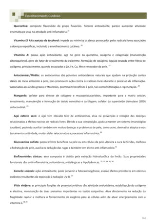 161
Envelhecimento Cutâneo
Quercetina: composto flavonóide do grupo flavonóis. Potente antioxidante, parece aumentar atividade
enzimáticace atua na atividade anti-inflamatória.25
Vitamina E/ Alfa acetato de tocoferol: impede ou minimiza os danos provocados pelos radicais livres associados
a doenças específicas, incluindo o envelhecimento cutâneo. 26
Vitamina A: possui ação antioxidante, age no gene da queratina, colágeno e colagenase (manutenção
citoesqueleto), gene do fator de crescimento da epiderme, formação de colágeno, ligação cruzada entre fibras de
colágeno, principalmente, quando associados a Zn, Fe, Cu, Mn e renovador da pele. 27
Antocianinas/Mirtilo: as antocianinas são potentes antioxidantes naturais que ajudam na proteção contra
danos do meio ambiente à pele, pois promovem ação contra os radicais livres durante o processo de inflamação.
Associadas aos ácidos graxos e fitosteróis, promovem benefícios à pele, tais como hidratação e regeneração. 28
Manganês: cofator para síntese de colágeno e mucopolissacarídeos, importante para a matriz celular;
crescimento, manutenção e formação de tecido conectivo e cartilagem; cofator da superóxido dismutase (SOD)
mitocondrial. 29
Açaí extrato seco: o açaí tem elevado teor de antocianinas, atua na prevenção e redução das doenças
relacionadas a efeitos nocivos de radicais livres. Devido a sua composição, ajuda a manter um sistema imunológico
saudável, podendo auxiliar também em muitas doenças e problemas de pele, como acne, dermatite atópica e nos
tratamentos anti-idade, muitas delas relacionadas a processos inflamatórios.30
Glucosamina sulfato: possui efeitos benéficos na pele ou em células da pele. Acelera a cura de feridas, melhora
a hidratação da pele, auxilia na redução das rugas e também tem efeito anti-inflamatório.31
Bioflavonóides cítricos: esse composto é obtido pela extração hidroalcoólica do limão. Suas propriedades
funcionais são: anti-inflamatória, antioxidante, antialérgicas e hipolipêmicas. 32, 33, 34, 35, 36.
Camelia sinensis: ação antioxidante, pode prevenir a fotocarcinogênese, exerce efeitos protetores em edemas
cutâneos resultantes da exposição à radiação UV-B. 37
Vittis vinifera: as principais funções de proantocianidinas são atividade antioxidante, estabilização do colágeno
e elastina, manutenção de duas proteínas importantes no tecido conjuntivo. Atua diretamente na redução da
fragilidade capilar e melhora o fornecimento de oxigênio para as células além de atuar sinergicamente com a
vitamina C.38,39
 