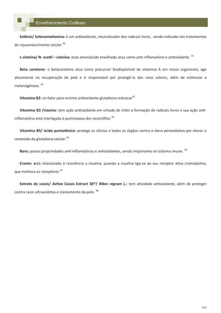 162
Envelhecimento Cutâneo
Selênio/ Selenometionina: é um antioxidante, neutralizador dos radicais livres, sendo indicado nos tratamentos
de rejuvenescimento celular.40
L-cisteína/ N- acetil – cisteína: esse aminoácido enxofrado atua como anti-inflamatório e antioxidante. 41
Beta caroteno: o betacaroteno atua como precursor biodisponível de vitamina A em nosso organismo, age
ativamente na recuperação da pele e é responsável por protegê-la dos raios solares, além de estimular a
melanogênese. 42
Vitamina B2: co-fator para enzima antioxidante glutationa redutase43
Vitamina B3 /niacina: tem ação antioxidante em virtude de inibir a formação de radicais livres e sua ação anti-
inflamatória está interligada à quimiotaxia dos neutrófilos 44
Vitamina B5/ ácido pantotênico: protege as células e todos os órgãos contra o dano peroxidativo por elevar o
conteúdo da glutationa celular.45
Boro: possui propriedades anti-inflamatórias e antioxidantes, sendo importante no sistema imune. 46
Cromo: está relacionado à resistência a insulina, quando a insulina liga-se ao seu receptor ativa cromodulina,
que melhora os receptores 47
Extrato de cassis/ Active Cassis Extract 30®/ Ribes nigrum L.: tem atividade antioxidante, além de proteger
contra raios ultravioletas e clareamento da pele. 48
 