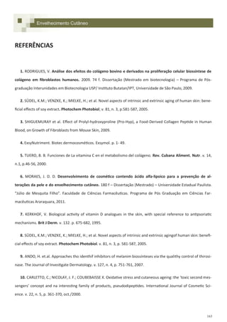 163
Envelhecimento Cutâneo
REFERÊNCIAS
1. RODRIGUES, V. Análise dos efeitos do colágeno bovino e derivados na proliferação celular biossíntese de
colágeno em fibroblastos humanos. 2009. 74 f. Dissertação (Mestrado em biotecnologia) – Programa de Pós-
graduação Interunidades em Biotecnologia USP/ Instituto Butatan/IPT, Universidade de São Paulo, 2009.
2. SÜDEL, K.M.; VENZKE, K.; MIELKE, H.; et al. Novel aspects of intrinsic and extrinsic aging of human skin: bene-
ficial effects of soy extract. Photochem Photobiol; v. 81, n. 3, p.581-587, 2005.
3. SHIGUEMURAY et al. Effect of Prolyl-hydroxyproline (Pro-Hyp), a Food-Derived Collagen Peptide in Human
Blood, on Growth of Fibroblasts from Mouse Skin, 2009.
4. ExsyNutriment. Biotec dermocosméticos. Exsymol. p. 1- 49.
5. TUERO, B. B. Funciones de La vitamina C en el metabolismo del colágeno. Rev. Cubana Aliment. Nutr. v. 14,
n.1, p.46-56, 2000.
6. MORAES, J. D. D. Desenvolvimento de cosmético contendo ácido alfa-lipoico para a prevenção de al-
terações da pele e do envelhecimento cutâneo. 180 f – Dissertação (Mestrado) – Universidade Estadual Paulista.
“Júlio de Mesquita Filho”. Faculdade de Ciências Farmacêuticas. Programa de Pós Graduação em Ciências Far-
macêuticas Araraquara, 2011.
7. KERKHOF, V. Biological activity of vitamin D analogues in the skin, with special reference to antipsoriatic
mechanisms. Brit J Derm. v. 132. p. 675-682, 1995.
8. SÜDEL, K.M.; VENZKE, K.; MIELKE, H.; et al. Novel aspects of intrinsic and extrinsic agingof human skin: benefi-
cial effects of soy extract. Photochem Photobiol. v. 81, n. 3, p. 581-587, 2005.
9. ANDO, H. et.al. Approaches tho identhif inhibitors of melanim biossínteses via the qualithy control of thirosi-
nase. The Journal of Investigate Dermatology. v. 127, n. 4, p. 751-761, 2007.
10. CARLETTO, C.; NICOLAY, J. F.; COUBEBAISSE X. Oxidative stress and cutaneous ageing: the ‘toxic second mes-
sengers’ concept and na interesting family of products, pseudodipeptides. International Journal of Cosmetic Sci-
ence. v. 22, n. 5, p. 361-370, oct./2000.
 