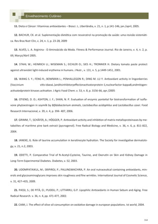 164
11. Dieta e Câncer: Vitaminas antioxidantes – Biosci. J., Uberlândia, v. 21, n. 1, p.141-146, jan./april, 2005.
12. BACHUR, CK. et al. Suplementação dietética com resveratrol na promoção da saúde: uma revisão sistemáti-
ca. Rev Bras Nutr Clin, v. 24, n. 1, p. 23-28, 2009
13. ALVES, L. A. Arginina - O Aminoácido da Moda. Fitness & Performance Journal. Rio de Janeiro, v. 4, n. 2, p.
69, Março/Abril 2005.
14. STAHL W.; HEINRICH U.; WISEMAN S.; EICHLER O.; SIES H.; TRONNIER H. Dietary tomato paste protect
against ultraviolet light-induced erythema in humans. J Nutr., v. 131, n. 5, p.1449-1451, 2001.
15. WANG S. Y.; FENG R.; BOWMAN L.; PENHALLEGON R.; DING M. LU Y. Antioxidant activity in lingonberries
(Vaccinium vitis-idaeaL.)anditsinhibitoryeffectonactivatorprotein-1,nuclearfactor-kappaB,andmitogen-
activatedprotein kinases activation. J Agric Food Chem. v. 53, n. 8, p. 3156-66, apr./2005
16. OTIENO, D. O.; ASHTON, J. F.; SHAN, N. P. Evaluation of enzymic pontetial for biotransformation of isofla-
vone phytoestrogen in soymilk by Bifidobacterium animals, Lactobacillus acidophilus and Lactobacillus casei. Food
Research Internacional, v. 39, n. 4, p. 394- 407, 2006.
17. GRIMM, T.; SCHÄFER, A.; HÖGGER, P. Antioxidant activity and inhibition of matrix metalloproteinases by me-
tabolites of maritime pine bark extract (pycnogenol). Free Radical Biology and Medicine, v. 36, n. 6, p. 811-822,
2004.
18. JANEKE, G. Role of taurine accumulation in keratinocyte hydration. The Society for investigative dermatolo-
gy, v. 21, n.2, 2003.
19. ODETTI, P. Comparative Trial of N-Acetyl-Cysteine, Taurine, and Oxerutin on Skin and Kidney Damage in
Long-Term Experimental Diabetes. Diabetes, v. 52, 2003.
20. UDOMPATAIKUL, M.; SRIPIROJ, P.; PALUNGWACHIRA, P. An oral nutraceutical containing antioxidants, min-
erals and glycosaminoglycans improves skin roughness and fine wrinkles. International Journal of Cosmetic Science,
v. 31, 427–435, 2009.
21. PASSI, S.; DE PITÀ, O.; PUDDU, P.; LITTARRU, G.P. Lipophilic Antioxidants in Human Sebum and Aging. Free
Radical Research. v. 36, n. 4, pp. 471-477, 2002.
22. CAMI, J. The effect of olive oil consumption on oxidative damage in european populations. Ist world, 2004.
Envelhecimento Cutâneo
 