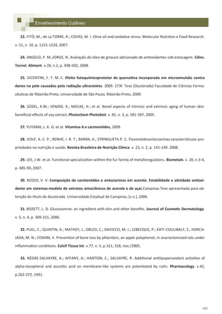 165
23. FITÓ, M.; de La TORRE, R.; COVAS, M. I. Olive oil and oxidative stress. Molecular Nutrition e Food Research.
v. 51, n. 10, p. 1215-1224, 2007.
24. ANGELO, P. M.;JORGE, N. Avaliação do óleo de girassol adicionado de antioxidantes sob estocagem. Ciênc.
Tecnol. Aliment. v.28, n.2, p. 498-502, 2008.
25. VICENTINI, F. T. M. C. Efeito fotoquímicoprotetor de quercetina incorporada em microemulsão contra
danos na pele causados pela radiação ultravioleta. 2009. 173f. Tese (Doutorado) Faculdade de Ciências Farma-
cêuticas de Ribeirão Preto, Universidade de São Paulo, Ribeirão Preto, 2009.
26. SÜDEL, K.M.; VENZKE, K.; MIELKE, H.; et al. Novel aspects of intrinsic and extrinsic aging of human skin:
beneficial effects of soy extract. Photochem Photobiol. v. 81, n. 3, p. 581-587, 2005.
27. YUYAMA, L. K. O. et al. Vitamina A e carotenóides, 2009.
28. VOLP, A. C. P.; RENHE, I. R. T.; BARRA, K.; STRINGUETA P. C. Flavonóidesantocianinas:característicase pro-
priedades na nutrição e saúde. Revista Brasileira de Nutrição Clínica. v. 23, n. 2, p. 141-149. 2008.
29. LEE, J.W. et.al. Functional specialization withen the fur family of metalloregulators. Biometals. v. 20, n.3-4,
p. 485-99, 2007.
30. ROSSO, V. V. Composição de carotenóides e antocianinas em acerola. Estabilidade e atividade antioxi-
dante em sistemas-modelo de extratos antociânicos de acerola e de açaí.Campinas.Tese apresentada para ob-
tenção do título de doutorado. Universidade Estadual de Campinas, *s.n.+, 2006.
31. BISSETT, L. D. Glucosamine: an ingredient with skin and other benefits. Journal of Cosmetic Dermatology.
v. 5, n. 4, p. 309-315, 2006.
32. PUEL, C.; QUINTIN, A.; MATHEY, J.; OBLED, C.; DAVICCO, M. J.; LEBECQUE, P.; KATI-COULIBALY, S.; HORCA-
JADA, M. N.; COXAM, V. Prevention of bone loss by phloridzin, an apple polyphenol, in ovariectomized rats under
inflammation conditions. Calcif Tissue Int. v.77, n. 5, p.311, 318, nov./2005.
33. NÈGRE-SALVAYRE, A.; AFFANY, A.; HARITON, C.; SALVAYRE, R. Additional antilipoperoxidant activities of
alpha-tocopherol and ascorbic acid on membrane-like systems are potentiated by rutin. Pharmacology. v.42,
p.262-272, 1991.
Envelhecimento Cutâneo
 