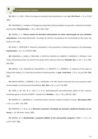 166
Envelhecimento Cutâneo
34. KIM, H. S.; CHOI, I. Effect of naringin on tamoxifen pharmacokinetics in rats. Kor J Clin Pharm. v. 15, p. 55-60,
2005.
35. TAKAHAMA, U.; Inhibition of lipoxygenase-dependent lipid peroxidation by quercetin: mechanism of antioxi-
dant function. Phytochemistry. v. 24, p. 1443-1446, 1984.
36. PEDRIALI, C. A. Síntese química de derivados hidrossolúveis da rutina: determinação de suas atividades
antioxidantes. Dissertação (Mestrado). Faculdade de Ciências Farmacêuticas da Universidade de São Paulo, São
Paulo, p.127, 2005.
37. AFAQ, F.; MUKHTAR, H. Botanical antioxidants in the prevention of photocarcinogenesis and photoaging.
Exp Dermatol.v. 15, n. 9, p.678-84, 2006.
38. YAMAKOSHI, J.; SANO, A.; TOKUTAKE, S.; SAITO, M.; KIKUCHI, M.; KUBOTA, Y.; KAWACHI, Y.; OTSUKA, F. Oral
intake ofproanthocyanidin rich extract from grape seeds improves chloasma. Phytother Res. V. 18, n. 11, p. 895-
899, 2004.
39. CORTELL, J. M.; HALBLEIB, M.; GALLAGHER, A. V.; RIGHETTI, T. L.; KENNEDY J. A. Influence of Vine Vigor on
Grape (Vitis vinifera L. Cv. Pinot Noir) and Wine Proanthocyanidins. J. Agric. Food Chem. v. 53, n. 14, pp 5798–5808,
2005.
40. AMAYA-FARFAN, J.; DOMENE, S. M. A.; PADOVANI, R. M. DRI: Síntese comentada das novas propostas sobre
recomendações nutricionais para antioxidantes. Rev. Nutr. v.14, n.1, p.71-78, 2001.
41. CHEN, C. M.; YIN, M. C.; HSU, C. C. et al. Antioxidativeand anti-inflammatory effects of four cysteine-
containing agents in striatum of MPTP – treated mice. Nutrition. v. 23, n. 7-8, p. 589-597, 2007.
42. KRINSKY, N. I.; JOHNSON, E. J. Carotenoid actions and their relation to health in disease. Mol Aspects Med.
v. 26, n. 6, p.459 – 516, 2005.
43. PIMENTAL C. V. M. B., et al. Alimentos Funcionais: introdução das principais substâncias bioativas em ali-
mento. 1. Ed. São Paulo: Varela, 2005.
44. NAMAZI, M. R. Nicotinamide: a potential addition to the anti-psoriatic weaponry. FASEB J. v. 17, n. 11,
p.1377-1379. 2003.
 
