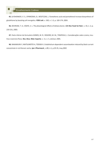 167
Envelhecimento Cutâneo
45. SLYSHENKOV, V. S.; DYMKOSKA, D.; WOJTCZAK, L. Pantothenic acid and pantothenol increase biosynthesis of
glutathione by boosting cell energetics. FEBS Lett. v. 569, n. 1-3, p. 169-174, 2004.
46. DEVIRIAN, T. A.; VOLPE, S. L. The physiological effects of dietary boron. Crit Rev Food Sci Nutr. v. 43, n. 2, p.
219-231, 2003.
47. Parte inferior do formulário GOMES, M. R.; ROGERO, M. M.; TIRAPEGUI, J. Considerações sobre cromo, insu-
lina e exercício físico. Rev. Bras. Med. Esporte. v. 11, n. 5, set/out, 2005.
48. NAKAMURA Y, MATSUMOTO H, TODOKI K. Endothelium-dependent vasorelaxation induced by black currant
concentrate in rat thoracic aorta. Jpn J Pharmacol., v.89, n.1, p.29-35, may,2002
 