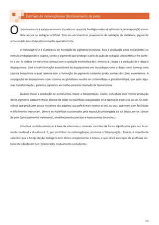 169
Estímulo da melanogênese (Bronzeamento da pele)
bronzeamento é o escurecimento da pele em resposta fisiológica natural estimulada pela exposição volun-
tária ao sol ou radiação artificial. Este escurecimento é proveniente da oxidação de melanina, pigmento
armazenado em células denominadas queratinócitos.
A melanogênese é o processo de formação do pigmento melanina. Esta é produzida pelos melanócitos no
retículo endoplasmático rugoso, sendo o pigmento que protege a pele da ação da radiação ultravioleta e lhe confe-
re a cor. A síntese de melanina começa com a oxidação enzimática de L-tirosina à L-dopa e a oxidação de L-dopa à
dopaquinona. Com a transformação espontânea da dopaquinona em leucodopacromo e dopacromo começa uma
cascata bioquímica a qual termina com a formação de pigmento castanho-preto, conhecido como eumelanina. A
conjugação de dopaquinona com cisteína ou glutationa resulta em cisteinildopa e glutationildopa, que após algu-
mas transformações, geram o pigmento vermelho-amarelo chamado de feomelanina.
Quanto maior a produção de eumelanina, maior a fotoproteção. Assim, indivíduos com menor produção
deste pigmento possuem maior chance de obter os malefícios ocasionados pela exposição excessiva ao sol. Os indi-
víduos que produzem pouca melanina são aqueles cuja pele é mais reativa ao sol, ou seja, queimam com facilidade
e dificilmente bronzeiam. Dentre os malefícios ocasionados pela exposição prolongada ao sol destacam-se: câncer
de pele (principalmente melanoma), envelhecimento precoce e hipercromias (manchas).
Uma boa conduta alimentar à base de vitaminas e minerais contribui de forma significativa para um bron-
zeado saudável e duradouro. E, por contribuir na melanogênese, promove a fotoproteção. Porém, é importante
salientar que a fotoproteção endógena tem efeito complementar à tópica, e que esses dois tipos de profilaxia cer-
tamente não devem ser considerados mutuamente excludentes.
O
 