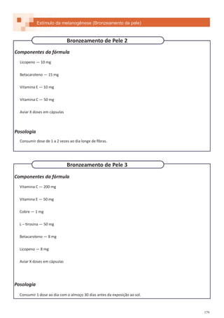 179
Componentes da fórmula
Licopeno — 10 mg
Betacaroteno — 15 mg
Vitamina E — 10 mg
Vitamina C — 50 mg
Aviar X doses em cápsulas
Posologia
Consumir dose de 1 a 2 vezes ao dia longe de fibras.
Componentes da fórmula
Vitamina C — 200 mg
Vitamina E — 50 mg
Cobre — 1 mg
L – tirosina — 50 mg
Betacaroteno — 8 mg
Licopeno — 8 mg
Aviar X doses em cápsulas
Posologia
Consumir 1 dose ao dia com o almoço 30 dias antes da exposição ao sol.
Estímulo da melanogênese (Bronzeamento da pele)
Bronzeamento de Pele 3
Bronzeamento de Pele 2
 