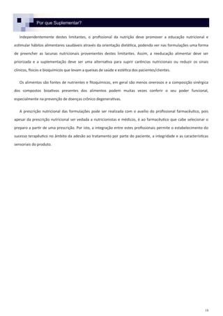 18
Por que Suplementar?
Independentemente destes limitantes, o profissional da nutrição deve promover a educação nutricional e
estimular hábitos alimentares saudáveis através da orientação dietética, podendo ver nas formulações uma forma
de preencher as lacunas nutricionais provenientes destes limitantes. Assim, a reeducação alimentar deve ser
priorizada e a suplementação deve ser uma alternativa para suprir carências nutricionais ou reduzir os sinais
clínicos, físicos e bioquímicos que levam a queixas de saúde e estética dos pacientes/clientes.
Os alimentos são fontes de nutrientes e fitoquímicos, em geral são menos onerosos e a composição sinérgica
dos compostos bioativos presentes dos alimentos podem muitas vezes conferir o seu poder funcional,
especialmente na prevenção de doenças crônico degenerativas.
A prescrição nutricional das formulações pode ser realizada com o auxílio do profissional farmacêutico, pois
apesar da prescrição nutricional ser vedada a nutricionistas e médicos, é ao farmacêutico que cabe selecionar o
preparo a partir de uma prescrição. Por isto, a integração entre estes profissionais permite o estabelecimento do
sucesso terapêutico no âmbito da adesão ao tratamento por parte do paciente, a integridade e as características
sensoriais do produto.
 