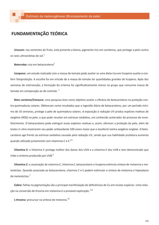 180
FUNDAMENTAÇÃO TEÓRICA
Urucum: nas sementes do fruto, está presente a bixina, pigmento rico em carotenos, que protege a pele contra
os raios ultravioletas do sol.1
Beterraba: rico em betacaroteno2
Licopeno: um estudo realizado com a massa de tomate pode avaliar se uma dieta rica em licopeno auxilia a con-
ferir fotoproteção. A escolha foi em virtude de a massa de tomate ter quantidades grandes de licopeno. Após dez
semanas de intervenção, a formação do eritema foi significativamente menor no grupo que consumia massa de
tomate em comparação ao de controle. 3
Beta caroteno/Cenoura: uma pesquisa teve como objetivo avaliar a eficácia do betacaroteno na proteção con-
tra queimaduras solares. Obtiveram como resultados que a ingestão diária de betacaroteno, por um período míni-
mo de 10 semanas, protege a pele de queimadura solares. A exposição à radiação UV produz espécies reativas de
oxigênio (ROS) na pele, o que pode resultar em estresse oxidativo, um conhecido acelerador do processo de enve-
lhecimento. O betacaroteno pode extinguir essas espécies reativas e, assim, oferecer a proteção da pele, além de
testes in vitro mostrarem seu poder antioxidante 100 vezes maior que o tocoferol contra oxigênio singlete. O beta-
caroteno age frente ao estresse oxidativo causado pela radiação UV, sendo que sua habilidade protetora aumenta
quando utilizado juntamente com vitaminas C e E.4,5
Vitamina E: a Vitamina C protege melhor dos danos dos UVA e a vitamina E dos UVB e tem demonstrado que
inibe o eritema produzido por UVB.6
Vitamina C: a associação de vitamina C, Vitamina E, betacaroteno e licopeno estimula síntese de melanina e me-
lanócitos. Quando associada ao betacaroteno, vitamina C e E podem estimular a síntese de melanina e hiperplasia
de melanócitos.7
Cobre: falhas na pigmentação são a principal manifestação de deficiências de Cu em muitas espécies. Uma redu-
ção na conversão de tirosina em melanina é a provável explicação. 8,9
L-tirosina: precursor na síntese de melanina.10
Estímulo da melanogênese (Bronzeamento da pele)
 