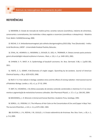 181
REFERÊNCIAS
1. MAIMOM, D. Estudo de mercado de matéria-prima: corantes naturais (cosméticos, indústria de alimentos),
conservantes e aromatizantes, bio-inseticidas e óleos vegetais e essenciais (cosméticos e oleoquímica) – Relatório
Final. Belém: SUDAM/Genamag, 2000.
2. ROCHA, S. A. Antioxidantesemvegetais pós-colheita deorigemorgânica,2010.103p. Tese (Doutorado) - Institu-
to de Biociências, UNESP - Universidade Estadual Paulista, Botucatu.
3. STAHL, W.; HEINRICH, U.; WISEMAN, S.; EICHLER, O.; SIES, H.; TRONNIER, H. Dietary tomato paste protecta-
gainst ultravioletlight-induced erythema in humans. J Nutr, v. 131, n. 5, p. 1449-1451, 2001.
4. CHINEM, V. P.; MIOT, H. A. Epidemiology of basalcell carcinoma. An. Bras. Dermatol. V.86, n. 2,p292-305,
2011.
5. FOOTE, C. S.; DENNY, R.W.Chemistry of singlet oxygen. Quenching by be-carotene. Journal of American
Chemical Society, v. 90, p. 6233-6235, 1968.
6. RILEY, P. A. Free radicals in biology: oxidative stress and the effects of onizing radiotion- Internacional Journal
of Radiotion Biology. London, v. 65, n.1, p. 27-33, 1994.
7. SMIT, N.; VICANOVA, J. Os efeitos associados de extratos contendo carotenoides e vitaminas E e C no cresci-
mentos e pigmentação de melanócitos humanos cultivados. Skin Pharmacol Physiol.; v. 17, n. 5, p. 238-245, 2004.
8. MACDOWELL, L. R. Minerals in Animal and Human Nutrition. Academic Press, Sandiego, 1992.
9. DOREA, J. G.; PEREIRA, S. E. The Influence of Hair Color on the Concentration of Zinc and Copper in Boys' Hair.
The Journal of Nutrition., v.113, n. 11, p.2375-2381, 1983.
10. OLIVEIRA, L. J. N.; ROCHA, I. M.; GUILLO, L. A. Ensaio radiométrico de tirosinase. Rev. Bras. Farm., v. 85, n. 1,
p. 5-6, 2004.
Estímulo da melanogênese (Bronzeamento da pele)
 
