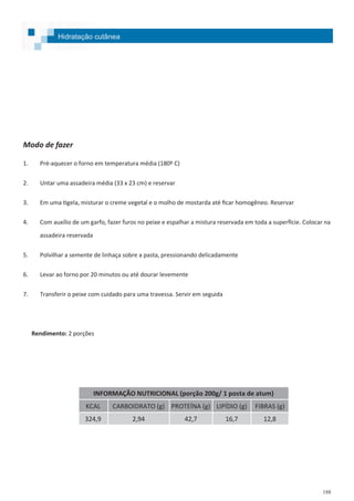 188
Hidratação cutânea
Modo de fazer
1. Pré-aquecer o forno em temperatura média (180º C)
2. Untar uma assadeira média (33 x 23 cm) e reservar
3. Em uma tigela, misturar o creme vegetal e o molho de mostarda até ficar homogêneo. Reservar
4. Com auxílio de um garfo, fazer furos no peixe e espalhar a mistura reservada em toda a superfície. Colocar na
assadeira reservada
5. Polvilhar a semente de linhaça sobre a pasta, pressionando delicadamente
6. Levar ao forno por 20 minutos ou até dourar levemente
7. Transferir o peixe com cuidado para uma travessa. Servir em seguida
Rendimento: 2 porções
INFORMAÇÃO NUTRICIONAL (porção 200g/ 1 posta de atum)
KCAL CARBOIDRATO (g) PROTEÍNA (g) LIPÍDIO (g) FIBRAS (g)
324,9 2,94 42,7 16,7 12,8
 