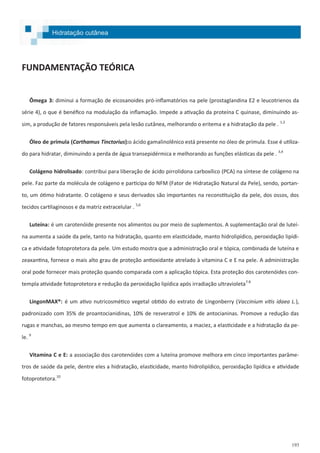 193
FUNDAMENTAÇÃO TEÓRICA
Ômega 3: diminui a formação de eicosanoides pró-inflamatórios na pele (prostaglandina E2 e leucotrienos da
série 4), o que é benéfico na modulação da inflamação. Impede a ativação da proteína C quinase, diminuindo as-
sim, a produção de fatores responsáveis pela lesão cutânea, melhorando o eritema e a hidratação da pele . 1,2
Óleo de prímula (Carthamus Tinctorius):o ácido gamalinolênico está presente no óleo de prímula. Esse é utiliza-
do para hidratar, diminuindo a perda de água transepidérmica e melhorando as funções elásticas da pele . 3,4
Colágeno hidrolisado: contribui para liberação de ácido pirrolidona carboxílico (PCA) na síntese de colágeno na
pele. Faz parte da molécula de colágeno e participa do NFM (Fator de Hidratação Natural da Pele), sendo, portan-
to, um ótimo hidratante. O colágeno e seus derivados são importantes na reconstituição da pele, dos ossos, dos
tecidos cartilaginosos e da matriz extracelular . 5,6
Luteína: é um carotenóide presente nos alimentos ou por meio de suplementos. A suplementação oral de luteí-
na aumenta a saúde da pele, tanto na hidratação, quanto em elasticidade, manto hidrolipídico, peroxidação lipídi-
ca e atividade fotoprotetora da pele. Um estudo mostra que a administração oral e tópica, combinada de luteína e
zeaxantina, fornece o mais alto grau de proteção antioxidante atrelado à vitamina C e E na pele. A administração
oral pode fornecer mais proteção quando comparada com a aplicação tópica. Esta proteção dos carotenóides con-
templa atividade fotoprotetora e redução da peroxidação lipídica após irradiação ultravioleta7.8
LingonMAX®: é um ativo nutricosmético vegetal obtido do extrato de Lingonberry (Vaccinium vitis idaea L.),
padronizado com 35% de proantocianidinas, 10% de resveratrol e 10% de antocianinas. Promove a redução das
rugas e manchas, ao mesmo tempo em que aumenta o clareamento, a maciez, a elasticidade e a hidratação da pe-
le. 9
Vitamina C e E: a associação dos carotenóides com a luteína promove melhora em cinco importantes parâme-
tros de saúde da pele, dentre eles a hidratação, elasticidade, manto hidrolipídico, peroxidação lipídica e atividade
fotoprotetora.10
Hidratação cutânea
 