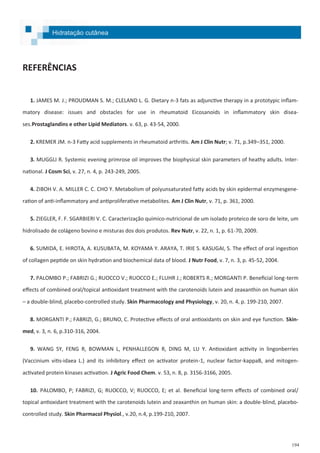 194
REFERÊNCIAS
1. JAMES M. J.; PROUDMAN S. M.; CLELAND L. G. Dietary n-3 fats as adjunctive therapy in a prototypic inflam-
matory disease: issues and obstacles for use in rheumatoid Eicosanoids in inflammatory skin disea-
ses.Prostaglandins e other Lipid Mediators. v. 63, p. 43-54, 2000.
2. KREMER JM. n-3 Fatty acid supplements in rheumatoid arthritis. Am J Clin Nutr; v. 71, p.349–351, 2000.
3. MUGGLI R. Systemic evening primrose oil improves the biophysical skin parameters of heathy adults. Inter-
national. J Cosm Sci, v. 27, n. 4, p. 243-249, 2005.
4. ZIBOH V. A. MILLER C. C. CHO Y. Metabolism of polyunsaturated fatty acids by skin epidermal enzymesgene-
ration of anti-inflammatory and antiproliferative metabolites. Am J Clin Nutr, v. 71, p. 361, 2000.
5. ZIEGLER, F. F. SGARBIERI V. C. Caracterização químico-nutricional de um isolado proteico de soro de leite, um
hidrolisado de colágeno bovino e misturas dos dois produtos. Rev Nutr, v. 22, n. 1, p. 61-70, 2009.
6. SUMIDA, E. HIROTA, A. KUSUBATA, M. KOYAMA Y. ARAYA, T. IRIE S. KASUGAI, S. The effect of oral ingestion
of collagen peptide on skin hydration and biochemical data of blood. J Nutr Food, v. 7, n. 3, p. 45-52, 2004.
7. PALOMBO P.; FABRIZI G.; RUOCCO V.; RUOCCO E.; FLUHR J.; ROBERTS R.; MORGANTI P. Beneficial long-term
effects of combined oral/topical antioxidant treatment with the carotenoids lutein and zeaxanthin on human skin
– a double-blind, placebo-controlled study. Skin Pharmacology and Physiology, v. 20, n. 4, p. 199-210, 2007.
8. MORGANTI P.; FABRIZI, G.; BRUNO, C. Protective effects of oral antioxidants on skin and eye function. Skin-
med, v. 3, n. 6, p.310-316, 2004.
9. WANG SY, FENG R, BOWMAN L, PENHALLEGON R, DING M, LU Y. Antioxidant activity in lingonberries
(Vaccinium vitis-idaea L.) and its inhibitory effect on activator protein-1, nuclear factor-kappaB, and mitogen-
activated protein kinases activation. J Agric Food Chem. v. 53, n. 8, p. 3156-3166, 2005.
10. PALOMBO, P; FABRIZI, G; RUOCCO, V; RUOCCO, E; et al. Beneficial long-term effects of combined oral/
topical antioxidant treatment with the carotenoids lutein and zeaxanthin on human skin: a double-blind, placebo-
controlled study. Skin Pharmacol Physiol., v.20, n.4, p.199-210, 2007.
Hidratação cutânea
 