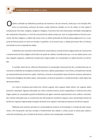 196
Fortalecimento de cabelos e unhas
cabelo é afetado nas deficiências proteicas de vitaminas e de sais minerais, sendo que a má nutrição influ-
encia no crescimento, estrutura da haste e pode influenciar também na cor do cabelo. O ciclo capilar é
composto por três fases: anágena, catágena e telógena. A primeira fase está relacionada à atividade melanogênica
dos melanócitos foliculares e o ciclo de crescimento do cabelo sendo que esse só é pigmentado na fase de cresci-
mento. Na fase catágena, o cabelo não cresce mais, as células profundas do folículo piloso degeneram-se e o con-
junto do folículo piloso se retrai em direção à superfície. Já na terceira fase, o cabelo permanece fixo no folículo,
concluindo–se com a expulsão do cabelo.
A deficiência de nutrientes está intimamente relacionada ao retardo da fase anágena (fase de crescimento)
e aceleramento da fase telógena do fio (fase de queda do cabelo). Considerando que a raiz do cabelo possui uma
boa irrigação sanguínea, substâncias trazidas pelo sangue podem ser incorporadas ao cabelo durante sua forma-
ção.
A nutrição, desta forma, influencia diretamente na composição nutricional dos fios, considerando que co-
mumente as deficiências energético proteicas favorecem cabelos quebradiços e sem brilho, principalmente devido
ao comprometimento da barreira capilar. Vitaminas, minerais e aminoácidos atuam de forma contínua, ativando os
mecanismos biológicos do bulbo capilar, estimulando a síntese de queratina e complementando a ação tópica dos
dermocosméticos.
Já a unha é composta pela borda livre, lâmina ungueal, leito ungueal, dobra lateral, raiz ungueal, dobra
proximal e eponíquio. Algumas alterações nas unhas, manchas brancas, estrias longitudinais e síndrome das unhas
frágeis podem ser visualizadas quando há deficiência de algum nutriente especialmente zinco, selênio e aminoáci-
dos. Existem alterações que se caracterizam por diminuição da resistência ungueal, como: descamação lamelar da
borda livre ungueal, fragmentação triangular da borda livre ungueal e alteração da espessura da lâmina ungueal.
Mediante este contexto, percebe-se a necessidade de conhecer as formulações e a função de cada compo-
nente, a fim de garantir uma boa nutrição e fortalecimento dos cabelos e unhas, já que os ativos para cabelo e
unha são semelhantes, por se tratarem de anexos cutâneos com composições semelhantes.
O
 
