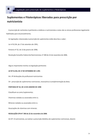 20
Legislação para prescrição de suplementos e fitoterápicos
Suplementos e Fitoterápicos liberados para prescrição por
nutricionista
A prescrição de nutrientes é pertinente a médicos e nutricionistas e estes são os únicos profissionais legalmente
habilitados para tal procedimento.
As legislações relacionadas à prescrição de suplementos estão descritas a saber:
Lei nº 8.234, de 17 de setembro de 1991;
Portaria nº 32, de 13 de janeiro de 1998;
Resolução Conselho Federal de Nutricionistas nº 390 de 22 de novembro de 2006.
Alguns importantes trechos na legislação pertinente:
LEI Nº 8.234, DE 17 DE SETEMBRO DE 1.991
Art. 4º Atribuições do profissional nutricionista:
VII - prescrição de suplementos nutricionais, necessários à complementação da dieta.
PORTARIA Nº 32, DE 13 DE JANEIRO DE 1998
Classificam-se como Suplementos:
Vitaminas isoladas ou associadas entre si;
Minerais isolados ou associados entre si;
Associações de vitaminas com minerais.
RESOLUÇÃO CFN N° 390 de 22 de novembro de 2006
Art 4º- O nutricionista, ao realizar a prescrição dietética de suplementos nutricionais, deverá:
 