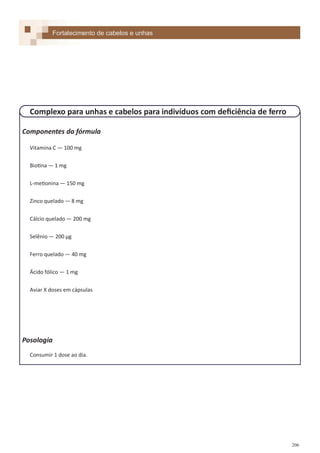 206
Componentes da fórmula
Vitamina C — 100 mg
Biotina — 1 mg
L-metionina — 150 mg
Zinco quelado — 8 mg
Cálcio quelado — 200 mg
Selênio — 200 µg
Ferro quelado — 40 mg
Ácido fólico — 1 mg
Aviar X doses em cápsulas
Posologia
Consumir 1 dose ao dia.
Fortalecimento de cabelos e unhas
Complexo para unhas e cabelos para indivíduos com deficiência de ferro
 