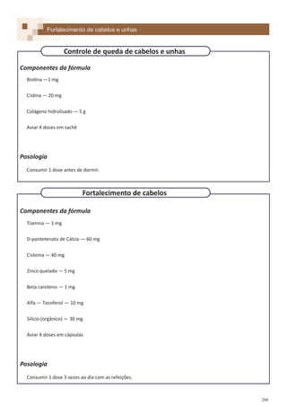 208
Componentes da fórmula
Biotina —1 mg
Cistina — 20 mg
Colágeno hidrolisado — 5 g
Aviar X doses em sachê
Posologia
Consumir 1 dose antes de dormir.
Componentes da fórmula
Tiamina — 1 mg
D-pantetenato de Cálcio — 60 mg
Cisteína — 40 mg
Zinco quelado — 5 mg
Beta caroteno — 1 mg
Alfa — Tocoferol — 10 mg
Silício (orgânico) — 30 mg
Aviar X doses em cápsulas
Posologia
Consumir 1 dose 3 vezes ao dia com as refeições.
Fortalecimento de cabelos e unhas
Fortalecimento de cabelos
Controle de queda de cabelos e unhas
 